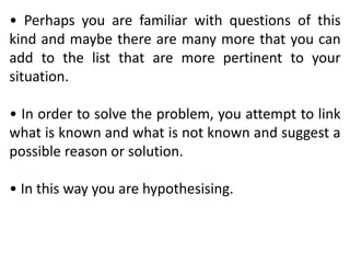 • Perhaps you are familiar with questions of this
kind and maybe there are many more that you can
add to the list that are more pertinent to your
situation.
• In order to solve the problem, you attempt to link
what is known and what is not known and suggest a
possible reason or solution.
• In this way you are hypothesising.
 