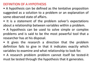 DEFINITION OF A HYPOTHESIS
• A hypothesis can be defined as the tentative proposition
suggested as a solution to a problem or an explanation of
some observed state of affairs.
• It is a statement of the problem solver’s expectations
about a relationship between variables within a problem.
• A hypothesis can be used to solve simple or complex
problems and is said to be the most powerful tool that a
researcher has at his disposal.
• It gives the research a direction that the problem
definition fails to give in that it indicates exactly which
variables to examine and what relationship to look for.
• A research problem problem cannot itself be tested-it
must be tested through the hypothesis that it generates.
 