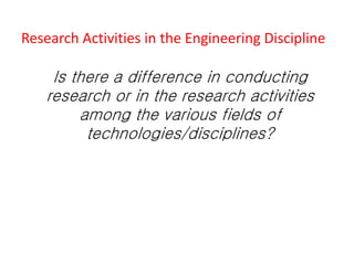 Research Activities in the Engineering Discipline
Is there a difference in conducting
research or in the research activities
among the various fields of
technologies/disciplines?
 
