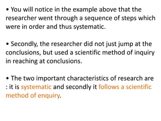 • You will notice in the example above that the
researcher went through a sequence of steps which
were in order and thus systematic.
• Secondly, the researcher did not just jump at the
conclusions, but used a scientific method of inquiry
in reaching at conclusions.
• The two important characteristics of research are
: it is systematic and secondly it follows a scientific
method of enquiry.
 