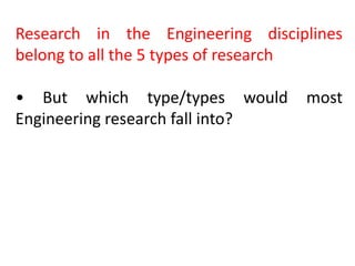Research in the Engineering disciplines
belong to all the 5 types of research
• But which type/types would most
Engineering research fall into?
 