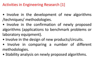 Activities in Engineering Research [1]
• Involve in the development of new algorithms
/techniques/ methodologies.
• Involve in the confirmation of newly proposed
algorithms (applications to benchmark problems or
laboratory equipment).
• Involve in the design of new products/circuits.
• Involve in comparing a number of different
methodologies.
• Stability analysis on newly proposed algorithms.
 