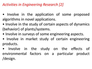 Activities in Engineering Research [2]
• Involve in the application of some proposed
algorithms in novel applications.
• Involve in the study of certain aspects of dynamics
(behavior) of plants/systems.
• Involve in surveys of some engineering aspects.
• Involve in market study of certain engineering
products.
• Involve in the study on the effects of
environmental factors on a particular product
/design.
 