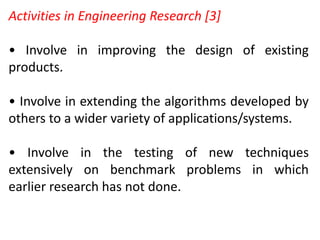 Activities in Engineering Research [3]
• Involve in improving the design of existing
products.
• Involve in extending the algorithms developed by
others to a wider variety of applications/systems.
• Involve in the testing of new techniques
extensively on benchmark problems in which
earlier research has not done.
 