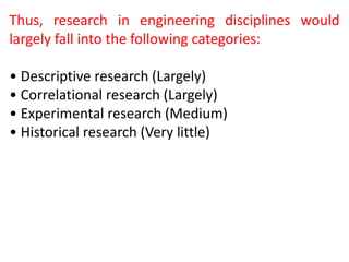 Thus, research in engineering disciplines would
largely fall into the following categories:
• Descriptive research (Largely)
• Correlational research (Largely)
• Experimental research (Medium)
• Historical research (Very little)
 