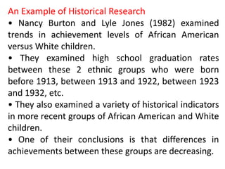 An Example of Historical Research
• Nancy Burton and Lyle Jones (1982) examined
trends in achievement levels of African American
versus White children.
• They examined high school graduation rates
between these 2 ethnic groups who were born
before 1913, between 1913 and 1922, between 1923
and 1932, etc.
• They also examined a variety of historical indicators
in more recent groups of African American and White
children.
• One of their conclusions is that differences in
achievements between these groups are decreasing.
 