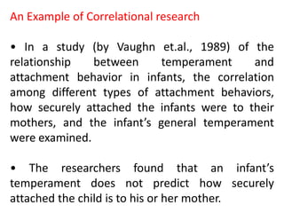 An Example of Correlational research
• In a study (by Vaughn et.al., 1989) of the
relationship between temperament and
attachment behavior in infants, the correlation
among different types of attachment behaviors,
how securely attached the infants were to their
mothers, and the infant’s general temperament
were examined.
• The researchers found that an infant’s
temperament does not predict how securely
attached the child is to his or her mother.
 