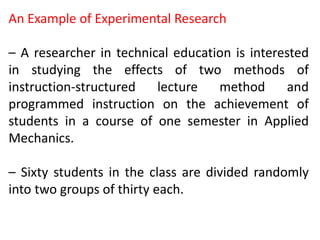 An Example of Experimental Research
– A researcher in technical education is interested
in studying the effects of two methods of
instruction-structured lecture method and
programmed instruction on the achievement of
students in a course of one semester in Applied
Mechanics.
– Sixty students in the class are divided randomly
into two groups of thirty each.
 
