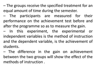 – The groups receive the specified treatment for an
equal amount of time during the semester.
– The participants are measured for their
performance on the achievement test before and
after the programme so as to measure the gain.
– In this experiment, the experimental or
independent variables is the method of instruction
and the dependent variable, is the achievement of
students.
– The difference in the gain on achievement
between the two groups will show the effect of the
methods of instruction .
 
