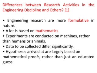 Differences between Research Activities in the
Engineering Discipline and Others? [1]
• Engineering research are more formulative in
nature.
• A lot is based on mathematics.
• Experiments are conducted on machines, rather
than humans or animals.
• Data to be collected differ significantly.
• Hypotheses arrived at are largely based on
mathematical proofs, rather than just an educated
guess.
 