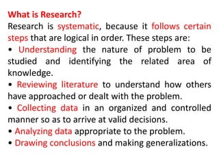 What is Research?
Research is systematic, because it follows certain
steps that are logical in order. These steps are:
• Understanding the nature of problem to be
studied and identifying the related area of
knowledge.
• Reviewing literature to understand how others
have approached or dealt with the problem.
• Collecting data in an organized and controlled
manner so as to arrive at valid decisions.
• Analyzing data appropriate to the problem.
• Drawing conclusions and making generalizations.
 