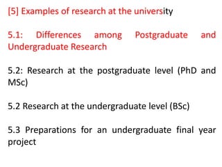 [5] Examples of research at the university
5.1: Differences among Postgraduate and
Undergraduate Research
5.2: Research at the postgraduate level (PhD and
MSc)
5.2 Research at the undergraduate level (BSc)
5.3 Preparations for an undergraduate final year
project
 