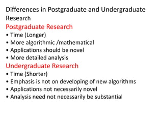 Differences in Postgraduate and Undergraduate
Research
Postgraduate Research
• Time (Longer)
• More algorithmic /mathematical
• Applications should be novel
• More detailed analysis
Undergraduate Research
• Time (Shorter)
• Emphasis is not on developing of new algorithms
• Applications not necessarily novel
• Analysis need not necessarily be substantial
 