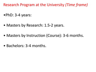 Research Program at the University (Time frame)
•PhD: 3-4 years:
• Masters by Research: 1.5-2 years.
• Masters by Instruction (Course): 3-6 months.
• Bachelors: 3-4 months.
 