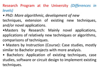 Research Program at the University (Differences in
levels)
• PhD: More algorithmic, development of new
techniques, extension of existing new techniques,
and/or novel applications.
•Masters by Research: Mainly novel applications,
applications of relatively new techniques or algorithms,
comparisons of techniques.
• Masters by Instruction (Course): Case studies, mostly
similar to Bachelor projects with more analysis.
• Bachelors: Application of existing techniques, case
studies, software or circuit design to implement existing
techniques.
 