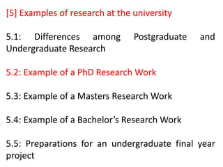 [5] Examples of research at the university
5.1: Differences among Postgraduate and
Undergraduate Research
5.2: Example of a PhD Research Work
5.3: Example of a Masters Research Work
5.4: Example of a Bachelor’s Research Work
5.5: Preparations for an undergraduate final year
project
 