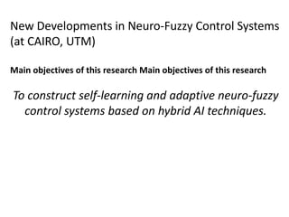 New Developments in Neuro-Fuzzy Control Systems
(at CAIRO, UTM)
Main objectives of this research Main objectives of this research
To construct self-learning and adaptive neuro-fuzzy
control systems based on hybrid AI techniques.
 