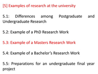 [5] Examples of research at the university
5.1: Differences among Postgraduate and
Undergraduate Research
5.2: Example of a PhD Research Work
5.3: Example of a Masters Research Work
5.4: Example of a Bachelor’s Research Work
5.5: Preparations for an undergraduate final year
project
 