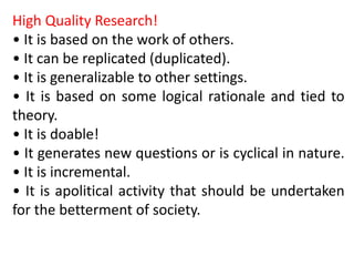 High Quality Research!
• It is based on the work of others.
• It can be replicated (duplicated).
• It is generalizable to other settings.
• It is based on some logical rationale and tied to
theory.
• It is doable!
• It generates new questions or is cyclical in nature.
• It is incremental.
• It is apolitical activity that should be undertaken
for the betterment of society.
 