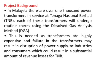 Project Background
• In Malaysia there are over one thousand power
transformers in service at Tenaga Nasional Berhad
(TNB), each of these transformers will undergo
routine checks using the Dissolved Gas Analysis
Method (DGA)
• This is needed as transformers are highly
expensive and failure in the transformers may
result in disruption of power supply to industries
and consumers which could result in a substantial
amount of revenue losses for TNB.
 