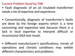 Current Problem faced by TNB
• Fault diagnostic of an oil insulated transformer
needs a lot of expertise and experience.
• Conventionally, diagnosis of transformer’s faults
are done by the foreign experts which is a time
consuming and expensive task because there is a
lack in local expertise to interpret difficult or
inconclusive DGA test result.
• Different manufacturer’s specifications, trends of
operations and climatic conditions may exhibit
different characteristics and problems.
 