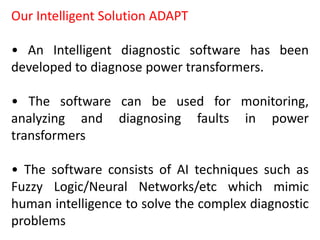Our Intelligent Solution ADAPT
• An Intelligent diagnostic software has been
developed to diagnose power transformers.
• The software can be used for monitoring,
analyzing and diagnosing faults in power
transformers
• The software consists of AI techniques such as
Fuzzy Logic/Neural Networks/etc which mimic
human intelligence to solve the complex diagnostic
problems
 