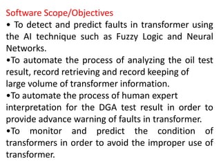 Software Scope/Objectives
• To detect and predict faults in transformer using
the AI technique such as Fuzzy Logic and Neural
Networks.
•To automate the process of analyzing the oil test
result, record retrieving and record keeping of
large volume of transformer information.
•To automate the process of human expert
interpretation for the DGA test result in order to
provide advance warning of faults in transformer.
•To monitor and predict the condition of
transformers in order to avoid the improper use of
transformer.
 