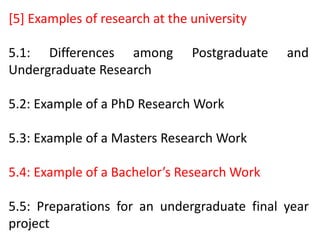 [5] Examples of research at the university
5.1: Differences among Postgraduate and
Undergraduate Research
5.2: Example of a PhD Research Work
5.3: Example of a Masters Research Work
5.4: Example of a Bachelor’s Research Work
5.5: Preparations for an undergraduate final year
project
 