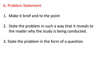 b. Problem Statement
1. Make it brief and to the point
2. State the problem in such a way that it reveals to
the reader why the study is being conducted.
3. State the problem in the form of a question.
 
