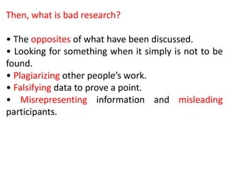 Then, what is bad research?
• The opposites of what have been discussed.
• Looking for something when it simply is not to be
found.
• Plagiarizing other people’s work.
• Falsifying data to prove a point.
• Misrepresenting information and misleading
participants.
 