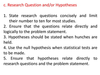 c. Research Question and/or Hypotheses
1. State research questions concisely and limit
their number to ten for most studies.
2. Ensure that the questions relate directly and
logically to the problem statement.
3. Hypotheses should be stated when hunches are
held.
4. Use the null hypothesis when statistical tests are
to be made.
5. Ensure that hypotheses relate directly to
research questions and the problem statement.
 