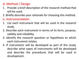 d. Method / Design
1. Provide a brief description of the research method that
will be used.
2. Briefly describe your rationale for choosing this method.
e. Instrumentation
1. List each instrument that will be used in the research
study.
2. Describe each instrument in terms of its form, purpose,
validity and reliability.
3. Identify the research question or hypothesis to which
each instrument relates.
4. If instruments will be developed as part of the study,
describe what types of instruments will be developed
and describe the procedures that will be used in
development.
 