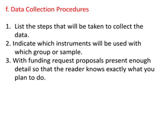 f. Data Collection Procedures
1. List the steps that will be taken to collect the
data.
2. Indicate which instruments will be used with
which group or sample.
3. With funding request proposals present enough
detail so that the reader knows exactly what you
plan to do.
 