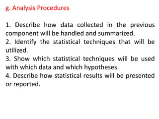 g. Analysis Procedures
1. Describe how data collected in the previous
component will be handled and summarized.
2. Identify the statistical techniques that will be
utilized.
3. Show which statistical techniques will be used
with which data and which hypotheses.
4. Describe how statistical results will be presented
or reported.
 