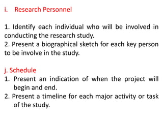 i. Research Personnel
1. Identify each individual who will be involved in
conducting the research study.
2. Present a biographical sketch for each key person
to be involve in the study.
j. Schedule
1. Present an indication of when the project will
begin and end.
2. Present a timeline for each major activity or task
of the study.
 