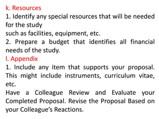 k. Resources
1. Identify any special resources that will be needed
for the study
such as facilities, equipment, etc.
2. Prepare a budget that identifies all financial
needs of the study.
l. Appendix
1. Include any item that supports your proposal.
This might include instruments, curriculum vitae,
etc.
Have a Colleague Review and Evaluate your
Completed Proposal. Revise the Proposal Based on
your Colleague’s Reactions.
 