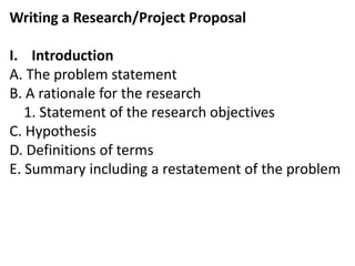 Writing a Research/Project Proposal
I. Introduction
A. The problem statement
B. A rationale for the research
1. Statement of the research objectives
C. Hypothesis
D. Definitions of terms
E. Summary including a restatement of the problem
 
