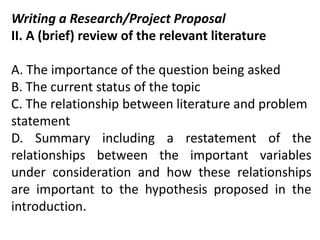 Writing a Research/Project Proposal
II. A (brief) review of the relevant literature
A. The importance of the question being asked
B. The current status of the topic
C. The relationship between literature and problem
statement
D. Summary including a restatement of the
relationships between the important variables
under consideration and how these relationships
are important to the hypothesis proposed in the
introduction.
 