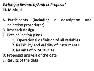 Writing a Research/Project Proposal
III. Method
A. Participants (including a description and
selection procedures)
B. Research design
C. Data collection plans
1. Operational definition of all variables
2. Reliability and validity of instruments
3. Results of pilot studies
D. Proposed analysis of the data
E. Results of the data
 
