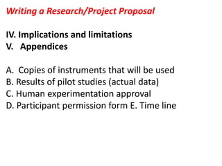 Writing a Research/Project Proposal
IV. Implications and limitations
V. Appendices
A. Copies of instruments that will be used
B. Results of pilot studies (actual data)
C. Human experimentation approval
D. Participant permission form E. Time line
 