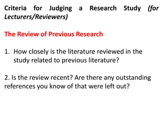 Criteria for Judging a Research Study (for
Lecturers/Reviewers)
The Review of Previous Research
1. How closely is the literature reviewed in the
study related to previous literature?
2. Is the review recent? Are there any outstanding
references you know of that were left out?
 