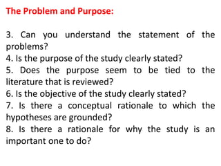 The Problem and Purpose:
3. Can you understand the statement of the
problems?
4. Is the purpose of the study clearly stated?
5. Does the purpose seem to be tied to the
literature that is reviewed?
6. Is the objective of the study clearly stated?
7. Is there a conceptual rationale to which the
hypotheses are grounded?
8. Is there a rationale for why the study is an
important one to do?
 