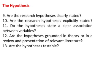 The Hypothesis
9. Are the research hypotheses clearly stated?
10. Are the research hypotheses explicitly stated?
11. Do the hypotheses state a clear association
between variables?
12. Are the hypotheses grounded in theory or in a
review and presentation of relevant literature?
13. Are the hypotheses testable?
 