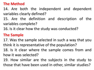 The Method
14. Are both the independent and dependent
variables clearly defined?
15. Are the definition and description of the
variables complete?
16. Is it clear how the study was conducted?
The Sample
17. Was the sample selected in such a way that you
think it is representative of the population?
18. Is it clear where the sample comes from and
how it was selected?
19. How similar are the subjects in the study to
those that have been used in other, similar studies?
 