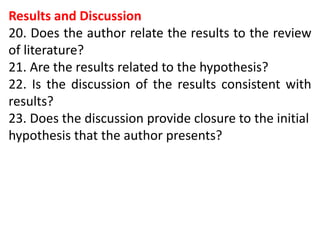 Results and Discussion
20. Does the author relate the results to the review
of literature?
21. Are the results related to the hypothesis?
22. Is the discussion of the results consistent with
results?
23. Does the discussion provide closure to the initial
hypothesis that the author presents?
 