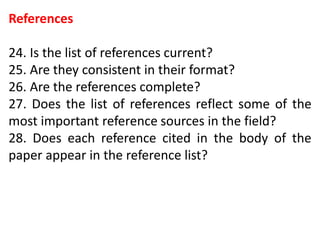 References
24. Is the list of references current?
25. Are they consistent in their format?
26. Are the references complete?
27. Does the list of references reflect some of the
most important reference sources in the field?
28. Does each reference cited in the body of the
paper appear in the reference list?
 