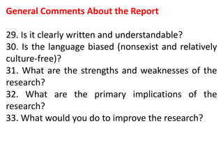 General Comments About the Report
29. Is it clearly written and understandable?
30. Is the language biased (nonsexist and relatively
culture-free)?
31. What are the strengths and weaknesses of the
research?
32. What are the primary implications of the
research?
33. What would you do to improve the research?
 