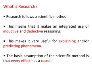 What is Research?
• Research follows a scientific method.
• This means that it makes an integrated use of
inductive and deductive reasoning.
• This makes it very useful for explaining and/or
predicting phenomena.
• The basic assumption of the scientific method is
that every effect has a cause.
 