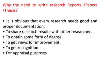 Why the need to write research Reports /Papers
/Thesis?
• It is obvious that every research needs good and
proper documentation.
• To share research results with other researchers.
• To obtain some form of degree.
• To get views for improvement.
• To get recognition.
• For appraisal purposes.
 