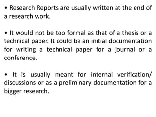 • Research Reports are usually written at the end of
a research work.
• It would not be too formal as that of a thesis or a
technical paper. It could be an initial documentation
for writing a technical paper for a journal or a
conference.
• It is usually meant for internal verification/
discussions or as a preliminary documentation for a
bigger research.
 